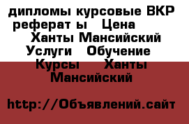 дипломы,курсовые,ВКР, реферат ы › Цена ­ 1 500 - Ханты-Мансийский Услуги » Обучение. Курсы   . Ханты-Мансийский